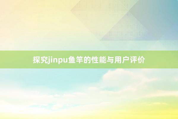 探究jinpu鱼竿的性能与用户评价