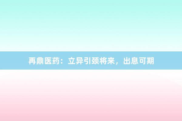 再鼎医药：立异引颈将来，出息可期