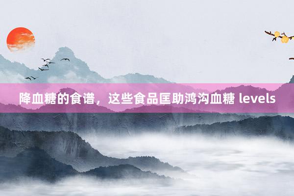 降血糖的食谱，这些食品匡助鸿沟血糖 levels