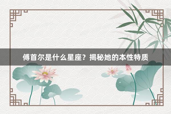 傅首尔是什么星座？揭秘她的本性特质