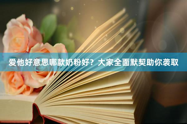 爱他好意思哪款奶粉好？大家全面默契助你袭取